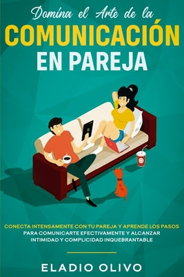 Domina el arte de la comunicación en pareja: Conecta intensamente con tu pareja y aprende los pasos para comunicarte efectivamente y alcanzar intimida