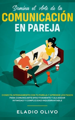 Domina el arte de la comunicación en pareja: Conecta intensamente con tu pareja y aprende los pasos para comunicarte efectivamente y alcanzar intimida