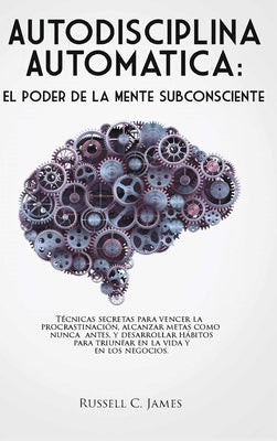 Autodisciplina Automática: El poder de la mente subconsciente. Técnicas secretas para vencer la procrastinación, alcanzar metas, y desarrollar há