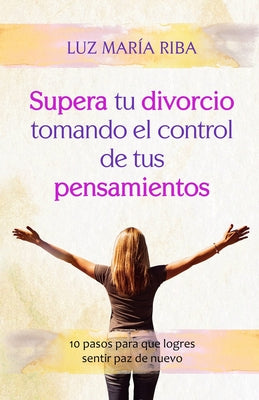 Supera tu divorcio tomando el control de tus pensamientos: 10 pasos para que logres sentir paz de nuevo