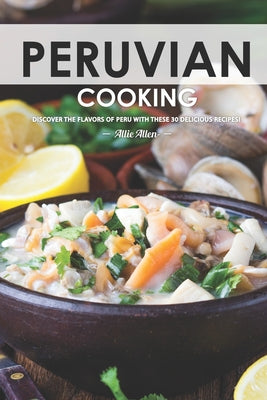 Peruvian Cooking: Discover the Flavors of Peru With These 30 Delicious Recipes!