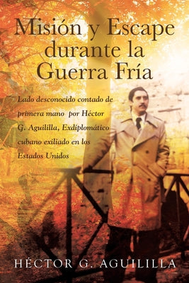 Misión y Escape durante la Guerra Fría: Lado desconocido contado de primera mano por Héctor G. Aguililla Exdiplomático cubano exiliado en los Estados