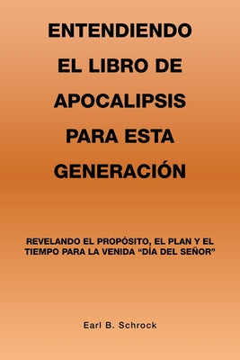 Entendiendo El Libro De Apocalipsis Para Esta Generación: Revelando El Propósito, El Plan Y El Tiempo Para La Venida 