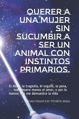 Querer a una mujer sin sucumbir a ser un animal con instintos primarios.: El dolor, la tragedia, el orgullo, la pena, ... todo muere menos el amor, o