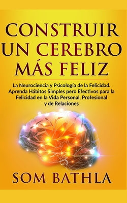 Construir Un Cerebro Más Feliz: La Neurociencia y Psicología de la Felicidad. Aprenda Hábitos Simples pero Efectivos para la Felicidad en la Vida Pers