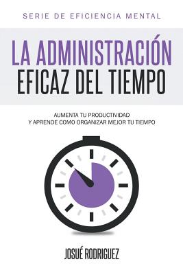 La Administración Eficaz del Tiempo: Aumenta tu productividad y aprende cómo organizar mejor tu tiempo