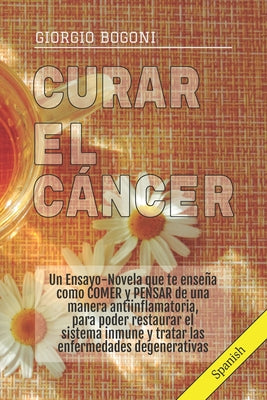 Curar El Cáncer: Un Ensayo-Novela que te enseña como COMER y PENSAR de una manera antiinflamatoria, para poder restaurar el sistema inm