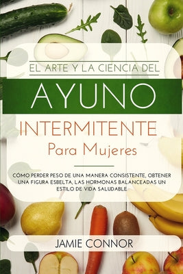 El Arte y la Ciencia del Ayuno Intermitente para Mujeres: Cómo Perder Peso de Una Manera Sonsistente, Obtener Una Figura Esbelta, Las Hormonas Balance