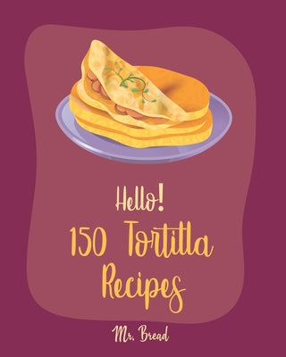 Hello! 150 Tortilla Recipes: Best Tortilla Cookbook Ever For Beginners [Mexican Vegetarian Cookbook, Mexican Sauces Cookbook, Taco Soup Recipe, Tor