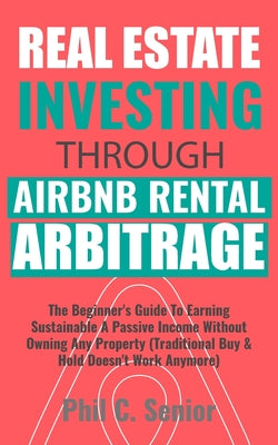 Real Estate Investing Through AirBNB Rental Arbitrage: The Beginner's Guide To Earning Sustainable A Passive Income Without Owning Any Property (Tradi