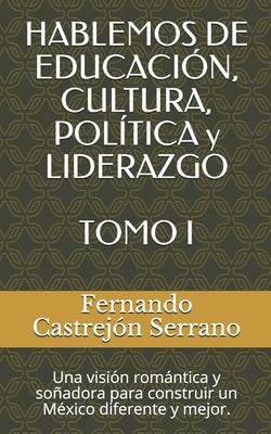 HABLEMOS DE EDUCACIÓN, CULTURA, POLÍTICA y LIDERAZGO TOMO I: Una visión romántica y soñadora para construir un México diferente y mejor.