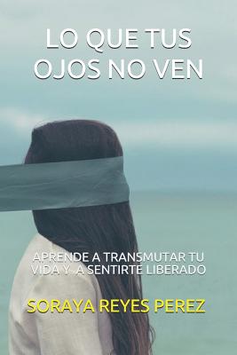 Lo Que Tus Ojos No Ven: Aprende a transmutar tu vida y a sentirte liberado.