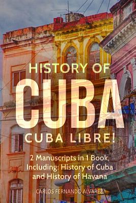 History of Cuba: Cuba Libre! 2 Manuscripts in 1 Book, Including: History of Cuba and History of Havana