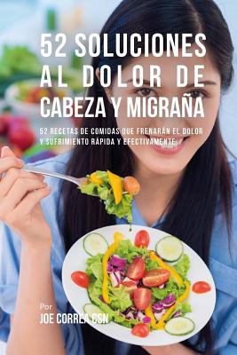 52 Soluciones Al Dolor De Cabeza y Migraña: 52 Recetas De Comidas Que Frenarán El Dolor y Sufrimiento Rápida Y Efectivamente