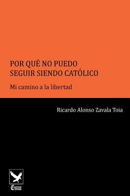 Por Qué No Puedo Seguir Siendo Católico..: Mi Camino a la Libertad