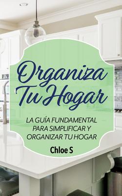 Organiza Tu Hogar: La Guía Fundamental Para Simplificar y Organizar tu Hogar