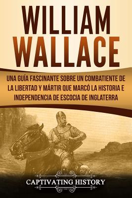 William Wallace: Una guía fascinante sobre un combatiente de la libertad y mártir que marcó la historia e independencia de Escocia de I