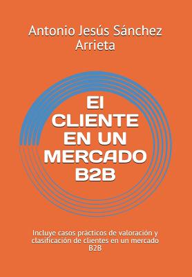 El Cliente En Un Mercado B2B: Incluye Casos Prácticos de Valoración Y Clasificación de Clientes En Un Mercado B2B