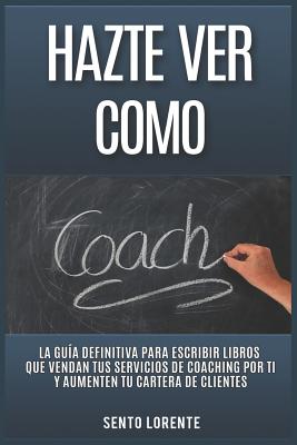 Hazte Ver Como Coach: La Guía Definitiva para Escribir Libros que Vendan tus Servicios de Coaching por Ti y Aumenten tu Cartera de Clientes