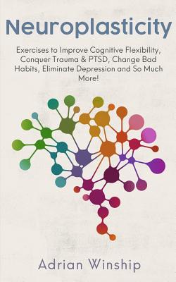 Neuroplasticity: Exercises to Improve Cognitive Flexibility, Conquer Trauma & PTSD, Change Bad Habits, Eliminate Depression and So Much