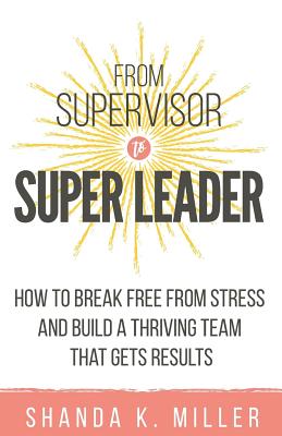 From Supervisor to Super Leader: How to Break Free from Stress and Build a Thriving Team That Gets Results