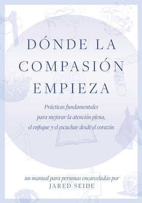 Dónde la compasión empieza: UN MANUAL PARA PERSONAS ENCARCELADAS - Prácticas fundamentales para mejorar la atención plena, el enfoque y el escucha