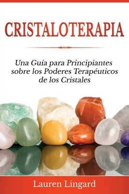 Cristaloterapia: Una Guía para Principiantes sobre los Poderes Terapéuticos de los Cristales