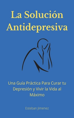 La Solución Antidepresiva: Una Guía Práctica Para Curar tu Depresión y Vivir la Vida al Máximo