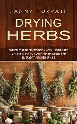 Drying Herbs: The Only Herb Drying Book You'll Ever Need (A Quick Guide on Easily Drying Herbs for Everyday Kitchen Spices)