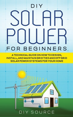 DIY Solar Power for Beginners, a Technical Guide on How to Design, Install, and Maintain Grid-Tied and Off-Grid Solar Power Systems for Your Home