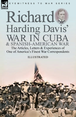 Richard Harding Davis' War in Cuba & Spanish-American War: the Articles, Letters and Experiences of One of America's Finest War Correspondents