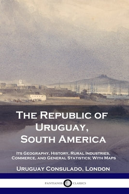 The Republic of Uruguay, South America: Its Geography, History, Rural Industries, Commerce, and General Statistics; With Maps