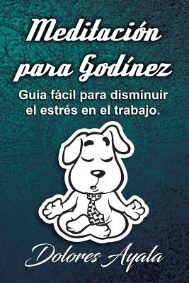 Meditación Para Godínez: Guía Fácil Para Comprender Mejor Lo Que Es La Meditación Y Cómo Puede Ser Útil Para Disminuir El Estrés En El Trabajo.