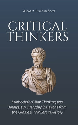 Critical Thinkers: Methods for Clear Thinking and Analysis in Everyday Situations from the Greatest Thinkers in History