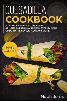 Quesadilla Cookbook: Main Course - 40 + Quick and Easy to Prepare at Home Quesadilla Recipes, Step-By-Step Guide to the Classic Mexican Cui