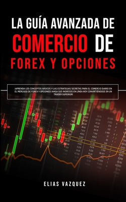 La Guía Avanzada de Comercio de Forex y Opciones: ¡Aprenda los Conceptos Básicos y las Estrategias Secretas Para el Comercio Diario en el Mercado de F