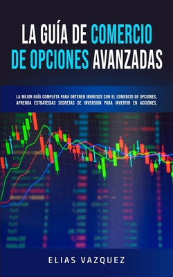 La Guía de Comercio de Opciones Avanzadas: La Mejor Guía Completa Para Obtener Ingresos con el Comercio de Opciones, Aprenda Estrategias Secretas de I