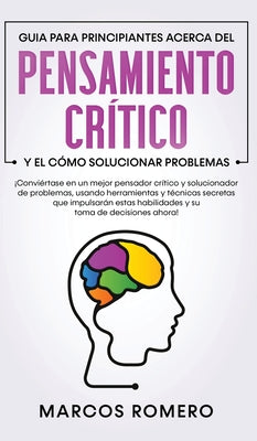 Guia para principiantes acerca del Pensamiento Crítico y el cómo Solucionar problemas: ¡Conviértase en un mejor pensador crítico y solucionador de pro