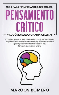 Guia para principiantes acerca del Pensamiento Crítico y el cómo Solucionar problemas: ¡Conviértase en un mejor pensador crítico y solucionador de pro