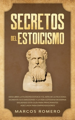 Secretos del Estoicismo: Descubra la Filosofía Estoica y el Arte de la Felicidad; ¡Aumente sus Emociones y la Vida Cotidiana Moderna Siguiendo