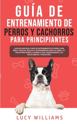 Guía de Entrenamiento de Perros y Cachorros Para Principiantes: La Mejor Guía Paso a Paso de Entrenamiento de Perros para Niños y Adultos: Incluye el