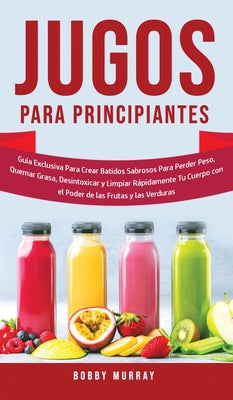 Jugos Para Principiantes: Guía Exclusiva para Crear Batidos Sabrosos para Perder Peso, Quemar Grasa, Desintoxicar y Limpiar Rápidamente Tu Cuerp