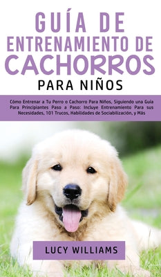 Guía de Entrenamiento de Cachorros Para Niños: Cómo Entrenar a Tu Perro o Cachorro para Niños, Siguiendo una Guía para Principiantes Paso a Paso: Incl