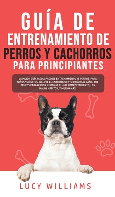 Guía de Entrenamiento de Perros y Cachorros Para Principiantes: La Mejor Guía Paso a Paso de Entrenamiento de Perros para Niños y Adultos: Incluye el