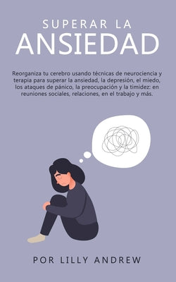 Superar la ansiedad: Reorganiza tu cerebro usando técnicas de neurociencia y terapia para superar la ansiedad, la depresión, el miedo, los