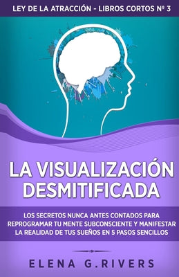 La visualización desmitificada: Los secretos nunca antes contados para reprogramar tu mente subconsciente y manifestar la realidad de tus sueños