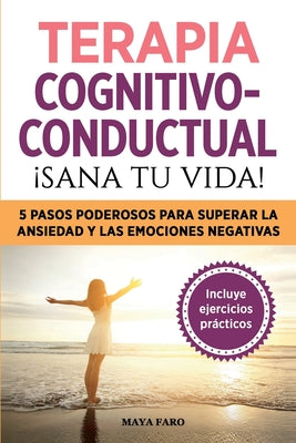 Terapia cognitivo- conductual: ¡sana tu vida!: 5 pasos poderosos para superar la ansiedad y las emociones negativas