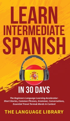 Learn Intermediate Spanish In 30 Days: The Beginners Language Learning Accelerator- Short Stories, Common Phrases, Grammar, Conversations, Essential T