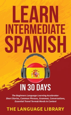 Learn Intermediate Spanish In 30 Days: The Beginners Language Learning Accelerator- Short Stories, Common Phrases, Grammar, Conversations, Essential T