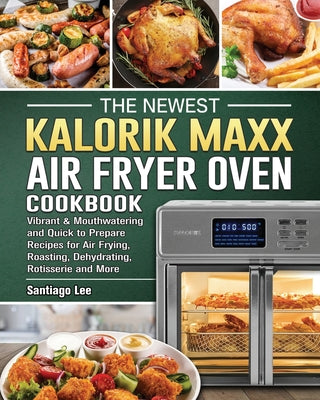 The Newest Kalorik Maxx Air Fryer Oven Cookbook: Vibrant & Mouthwatering and Quick to Prepare Recipes for Air Frying, Roasting, Dehydrating, Rotisseri